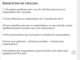 EXERCÍCIOS DE FIXAÇÃO:
1. Cite alguns problemas que o uso de válvulas provocava nos
computadores de 1ª geração.
2. O que diferencia os computadores de 1ª geração dos da 2ª.
3.O que contribui para que os computadores, na sua evolução, sejam
significativamente menores que seus antecessores?
4.Cite características que marcaram a evolução dos computadores.
5.Como você explicaria – de forma resumida – a história dos
computadores?
6.Na história dos computadores, quais inventos você achou mais
significativos? Por quê? 45
 