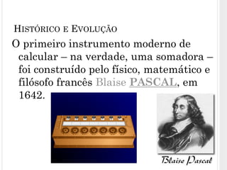 O primeiro instrumento moderno de
calcular – na verdade, uma somadora –
foi construído pelo físico, matemático e
filósofo francês Blaise PASCAL, em
1642.
6
HISTÓRICO E EVOLUÇÃO
 