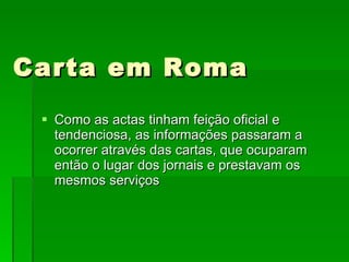 Carta em Roma Como as actas tinham feição oficial e tendenciosa, as informações passaram a ocorrer através das cartas, que ocuparam então o lugar dos jornais e prestavam os mesmos serviços 