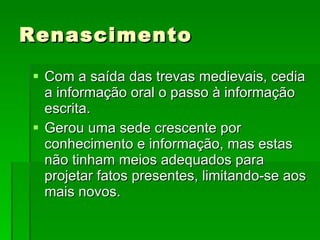 Renascimento Com a saída das trevas medievais, cedia a informação oral o passo à informação escrita. Gerou uma sede crescente por conhecimento e informação, mas estas não tinham meios adequados para projetar fatos presentes, limitando-se aos mais novos. 