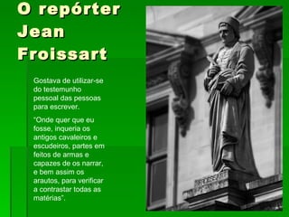 O repórter Jean Froissart Gostava de utilizar-se do testemunho pessoal das pessoas para escrever. “ Onde quer que eu fosse, inqueria os antigos cavaleiros e escudeiros, partes em feitos de armas e capazes de os narrar, e bem assim os arautos, para verificar a contrastar todas as matérias”. 