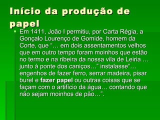 Início da produção de papel Em 1411, João I permitiu, por Carta Régia, a Gonçalo Lourenço de Gomide, homem da Corte, que “… em dois assentamentos velhos que em outro tempo foram moinhos que estão no termo e na ribeira da nossa vila de Leiria … junto à ponte dos caniços…” instalasse“…engenhos de fazer ferro, serrar madeira, pisar burel e  fazer papel  ou outras coisas que se façam com o artifício da água… contando que não sejam moinhos de pão…”.  