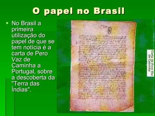 No Brasil a primeira utilização do papel de que se tem notícia é a carta de Pero Vaz de Caminha a Portugal, sobre a descoberta da "Terra das Índias".  O papel no Brasil 