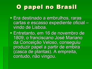 Era destinado a embrulhos, raras cartas e escasso expediente oficial – vindo de Lisboa. Entretanto, em 16 de novembro de 1809, o franciscano José Mariano da Conceição Veloso, conseguiu produzir papel a partir de embira (casca de plantas). A empreita, contudo, não vingou. O papel no Brasil 