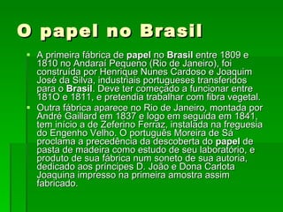 O papel no Brasil A primeira fábrica de  papel  no  Brasil  entre 1809 e 1810 no Andaraí Pequeno (Rio de Janeiro), foi construída por Henrique Nunes Cardoso e Joaquim José da Silva, industriais portugueses transferidos para o  Brasil . Deve ter começado a funcionar entre 181O e 1811, e pretendia trabalhar com fibra vegetal.  Outra fábrica aparece no Rio de Janeiro, montada por André Gaillard em 1837 e logo em seguida em 1841, tem início a de Zeferino Ferraz, instalada na freguesia do Engenho Velho. O português Moreira de Sá proclama a precedência da descoberta do  papel  de pasta de madeira como estudo de seu laboratório, e produto de sua fábrica num soneto de sua autoria, dedicado aos príncipes D. João e Dona Carlota Joaquina impresso na primeira amostra assim fabricado. 