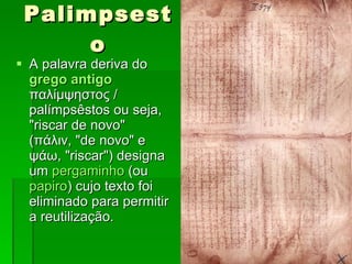 Palimpsesto A palavra deriva do  grego antigo  παλίμψηστος / palímpsêstos ou seja, "riscar de novo" (πάλιν, "de novo" e ψάω, "riscar") designa um  pergaminho  (ou  papiro ) cujo texto foi eliminado para permitir a reutilização.  