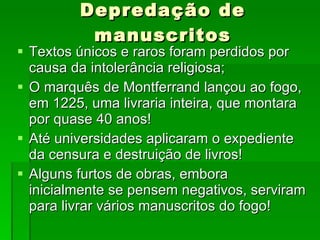 Depredação de manuscritos Textos únicos e raros foram perdidos por causa da intolerância religiosa; O marquês de Montferrand lançou ao fogo, em 1225, uma livraria inteira, que montara por quase 40 anos! Até universidades aplicaram o expediente da censura e destruição de livros! Alguns furtos de obras, embora inicialmente se pensem negativos, serviram para livrar vários manuscritos do fogo! 
