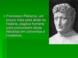 Francesco Petrarca, um pouco mais para atrás na história, pagava homens para procurarem obras literárias em conventos e mosteiros. 