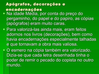 Apógrafos, decorações e encadernações Na idade Média, por conta do preço do pergaminho, do papel e do papiro, as cópias (apógrafos) eram muito caras. Para valorizá-las ainda mais, eram feitos adornos nos livros (decorações), bem como havia encadernações especialmente talhadas e que tornavam a obra mais valiosa. O esmero na cópia também era valorizado. Dizia-se que cada letra desenhada tinha o poder de remir o pecado do copista no outro mundo. 