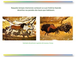 Naqueles tempos imemoriais contavam as suas histórias fazendo
       desenhos nas paredes dos locais que habitavam.




              Exemplos de pinturas rupestres de Lascaux, França
 