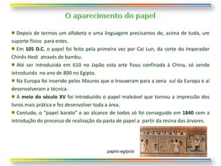 Depois de termos um alfabeto e uma linguagem precisamos de, acima de tudo, um
suporte físico para estes.
   Em 105 D.C. o papel foi feito pela primeira vez por Cai Lun, da corte do Imperador
Chinês Hedi através de bambu.
   Até ser introduzida em 610 no Japão esta arte ficou confinada à China, só sendo
introduzida no ano de 800 no Egipto.
   Na Europa foi inserido pelos Mouros que o trouxeram para a zona sul da Europa e aí
desenvolveram a técnica.
   A meio do século XV foi introduzido o papel maleável que tornou a impressão dos
livros mais prática e fez desenvolver toda a área.
   Contudo, o “papel barato” e ao alcance de todos só foi conseguido em 1840 com a
introdução do processo de realização da pasta de papel a partir da resina das árvores.




                                         papiro egípcio
 