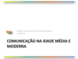 Viajantes, relatos e as primeiras folhas de notícias.
    A imprensa.



COMUNICAÇÃO NA IDADE MÉDIA E
MODERNA
 
