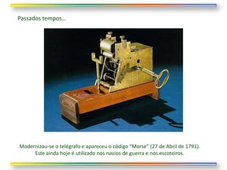 Passados tempos…




Modernizou-se o telégrafo e apareceu o código “Morse” (27 de Abril de 1791).
     Este ainda hoje é utilizado nos navios de guerra e nos escoteiros.
 