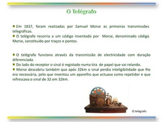 Em 1837, foram realizadas por Samuel Morse as primeiras transmissões
telegráficas.
  O telégrafo recorria a um código inventado por Morse, denominado código
Morse, constituído por traços e pontos.


   O telégrafo funciona através da transmissão de electricidade com duração
diferenciada.
   Do lado do receptor o sinal é registado numa tira de papel que vai rolando.
   Morse descobriu também que após 32km o sinal perdia inteligibilidade que lhe
era necessária, pelo que inventou um aparelho que actuava como repetidor e que
refrescava o sinal de 32 em 32km.




                                                                    O telégrafo
 
