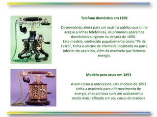 Telefone doméstico em 1892

Desenvolvido ainda para um restrito público que tinha
  acesso a linhas telefónicas, os primeiros aparelhos
       domésticos surgiram na década de 1890.
 Este modelo, conhecido popularmente como "Pé de
Ferro", tinha o alarme de chamada localizado na parte
 inferior do aparelho, além da manivela que fornecia
                        energia.



               Modelo para casas em 1893

      Assim como o antecessor, este modelo de 1893
         tinha a manivela para o fornecimento de
        energia, mas contava com um acabamento
      muito mais refinado em seu corpo de madeira
 