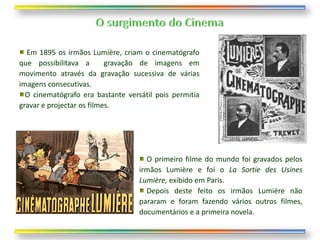 Em 1895 os irmãos Lumière, criam o cinematógrafo
que possibilitava a        gravação de imagens em
movimento através da gravação sucessiva de várias
imagens consecutivas.
  O cinematógrafo era bastante versátil pois permitia
gravar e projectar os filmes.




                                     O primeiro filme do mundo foi gravados pelos
                                   irmãos Lumière e foi o La Sortie des Usines
                                   Lumière, exibido em Paris.
                                     Depois deste feito os irmãos Lumière não
                                   pararam e foram fazendo vários outros filmes,
                                   documentários e a primeira novela.
 