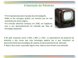 Foi impulsionada pela invenção do cinematógrafo.
  Não se lhe consegue atribuir um inventor por ter tido
contributos de várias origens.
  A emissão televisiva começou em 1936, em Inglaterra,
mas o seu desenvolvimento foi refreado por falta de
tecnologia disponível.



  Só após empresas como a EMI, a BBC e a RCA se aperceberem do potencial da
televisão e dos lucros que esta tecnologia poderia dar é que investiram no
desenvolvimento das tecnologias de suporte ao desenvolvimento da televisão.
  Após a fase inicial, e passados alguns anos, todo os lares tinham uma televisão.
 