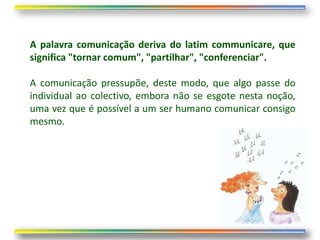 A palavra comunicação deriva do latim communicare, que
significa "tornar comum", "partilhar", "conferenciar".

A comunicação pressupõe, deste modo, que algo passe do
individual ao colectivo, embora não se esgote nesta noção,
uma vez que é possível a um ser humano comunicar consigo
mesmo.
 