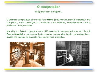 Integrando som e imagem…


O primeiro computador do mundo foi o ENIAC (Electronic Numerical Integrator and
Computer), uma concepção do Professor John Mauchly, conjuntamente com o
professor J. Presper Eckert.

Mauchly e o Eckert propuseram em 1943 ao exército norte-americano, em plena II
Guerra Mundial, a construção deste primeiro computador, tendo como objectivo o
auxilio nos cálculos de precisão necessários para a balística.
 