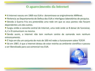 A Internet nasceu em 1969 nos EUA e denominava-se originalmente ARPAnet.
   Pertencia ao Departamento de Defesa dos EUA e interligava laboratórios de pesquisa.
   Devido à Guerra Fria era pretendida uma rede em que os seus pontos não fossem
dependentes uns dos outros.
   Surgiu então o conceito central de Internet, uma rede onde se B deixar de funcionar,
A, C e D comunicam na mesma.
   Sendo assim, a Internet não tem nenhum centro de comando nem nenhum
entroncamento.
   É hoje em dia um conjunto de mais de 100 mil redes a funcionarem sobre TCP/IP.
   Só em 1987, é que a Internet deixou de estar restrita ao ambiente científico e passou
a ser liberalizada para uso comercial nos EUA.
 