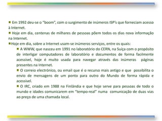 Em 1992 deu-se o “boom”, com o surgimento de inúmeros ISP’s que forneciam acesso
à Internet.
   Hoje em dia, centenas de milhares de pessoas põem todos os dias nova informação
na Internet.
  Hoje em dia, sobre a Internet usam-se inúmeros serviços, entre os quais:
        A WWW, que nasceu em 1991 no laboratório do CERN, na Suíça com o propósito
     de interligar computadores de laboratório e documentos de forma facilmente
     acessível, hoje é muito usada para navegar através das inúmeras páginas
     presentes na Internet.
        O correio electrónico, ou email que é o recurso mais antigo e que possibilita o
     envio de mensagens de um ponto para outro do Mundo de forma rápida e
     acessível.
        O IRC, criado em 1988 na Finlândia e que hoje serve para pessoas de todo o
     mundo e idades comunicarem em “tempo-real” numa comunicação de duas vias
     ao preço de uma chamada local.
 
