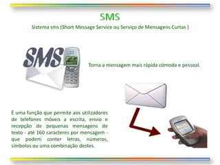Sistema sms (Short Message Service ou Serviço de Mensagens Curtas )




                                Torna a mensagem mais rápida cómoda e pessoal.




É uma função que permite aos utilizadores
de telefones móveis a escrita, envio e
recepção de pequenas mensagens de
texto - até 160 caracteres por mensagem -
que podem conter letras, números,
símbolos ou uma combinação destes.
 