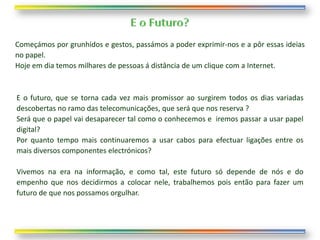 Começámos por grunhidos e gestos, passámos a poder exprimir-nos e a pôr essas ideias
no papel.
Hoje em dia temos milhares de pessoas á distância de um clique com a Internet.



E o futuro, que se torna cada vez mais promissor ao surgirem todos os dias variadas
descobertas no ramo das telecomunicações, que será que nos reserva ?
Será que o papel vai desaparecer tal como o conhecemos e iremos passar a usar papel
digital?
Por quanto tempo mais continuaremos a usar cabos para efectuar ligações entre os
mais diversos componentes electrónicos?

Vivemos na era na informação, e como tal, este futuro só depende de nós e do
empenho que nos decidirmos a colocar nele, trabalhemos pois então para fazer um
futuro de que nos possamos orgulhar.
 