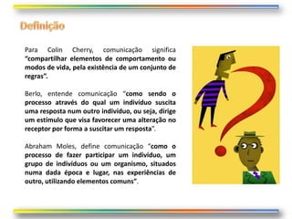 Para Colin Cherry, comunicação significa
“compartilhar elementos de comportamento ou
modos de vida, pela existência de um conjunto de
regras”.

Berlo, entende comunicação “como sendo o
processo através do qual um indivíduo suscita
uma resposta num outro indivíduo, ou seja, dirige
um estímulo que visa favorecer uma alteração no
receptor por forma a suscitar um resposta”.

Abraham Moles, define comunicação “como o
processo de fazer participar um indivíduo, um
grupo de indivíduos ou um organismo, situados
numa dada época e lugar, nas experiências de
outro, utilizando elementos comuns”.
 