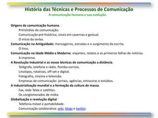 História das Técnicas e Processos de Comunicação
                          A comunicação humana e sua evolução.


Origens da comunicação humana.
     Primórdios da comunicação.
     Comunicação pré-histórica, sinais em cavernas e gestual.
     O início do verbo.
Comunicação na Antiguidade: mensageiros, estradas e o surgimento da escrita.
     O livro.
Comunicação na Idade Média e Moderna: viajantes, relatos e as primeiras folhas de notícias.
     A imprensa.
A Revolução Industrial e as novas técnicas de comunicação a distância.
     Telégrafo, telefone e rádio. Pombo-correio.
     Linotipos, rotativas, off-set e digital.
     Fotografia, cinema e televisão.
     Empresas de comunicação: jornais, agências, emissoras e estúdios.
A industrialização mundial e a formação da cultura de massa.
     Fax, rede Telex e satélites.
     Os conglomerados de mídia.
Globalização e revolução digital.
     Telefonia móvel e portabilidade.
     Comunicação colaborativa: wiki, blogs e twitter.
 