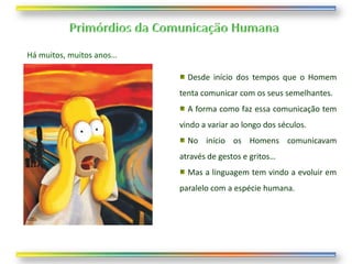 Há muitos, muitos anos…

                            Desde início dos tempos que o Homem
                          tenta comunicar com os seus semelhantes.
                            A forma como faz essa comunicação tem
                          vindo a variar ao longo dos séculos.
                            No início os Homens comunicavam
                          através de gestos e gritos…
                            Mas a linguagem tem vindo a evoluir em
                          paralelo com a espécie humana.
 