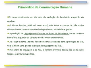 O compreendimento da fala veio da evolução do hemisfério esquerdo do
cérebro.
  O Homo Erectus, (400 mil anos atrás) não tinha o centro de fala muito
desenvolvido e comunicava através de grunhidos, rosnadelas e gestos.
  A produção de Linguagem verificou-se na época do Neandertal que se crê ter o
hemisfério esquerdo do cérebro minimamente desenvolvido.
  Ao surgir o Homo Sapiens, fisicamente mais adaptado para a produção da fala,
veio também uma grande evolução da linguagem e da fala.
  Para além da linguagem e da fala, o homem primitivo deixou-nos ainda outro
legado, as pinturas rupestres.
 