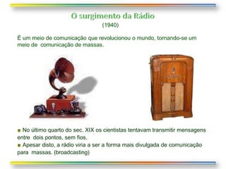 (1940)
É um meio de comunicação que revolucionou o mundo, tornando-se um
meio de comunicação de massas.
No último quarto do sec. XIX os cientistas tentavam transmitir mensagens
entre dois pontos, sem fios.
Apesar disto, a rádio viria a ser a forma mais divulgada de comunicação
para massas. (broadcasting)
 