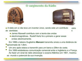 vário
s
A rádio em si não teve um inventor único, sendo este um contributo
de cientistas:
James Maxwell contribuiu com a teoria das ondas
electromagnéticas. Rudolf Hertz foi o primeiro a gerar essas
ondas electricamente.
Em 1896 o italiano Guglielmo Marconi transmitiu sinais a uma distância de
aproximada de 1,6km.
Um ano após estava a transmitir para um barco a 29km da costa.
Em 1899 estabeleceu comunicação comercial entre a Inglaterra e a França.
Ao fazer um sinal de rádio atravessar o oceano Atlântico em 1901, mostrou
ao mundo o potencial da sua invenção.
 
