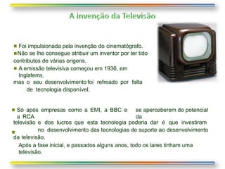 Só após empresas como a EMI, a BBC e
a RCA
se aperceberem do potencial
da
televisão e dos lucros que esta tecnologia poderia dar é que investiram
no desenvolvimento das tecnologias de suporte ao desenvolvimento
da televisão.
Após a fase inicial, e passados alguns anos, todo os lares tinham uma
televisão.
Foi impulsionada pela invenção do cinematógrafo.
Não se lhe consegue atribuir um inventor por ter tido
contributos de várias origens.
A emissão televisiva começou em 1936, em
Inglaterra,
mas o seu desenvolvimento foi refreado por falta
de tecnologia disponível.
 