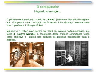 Integrando som eimagem…
O primeiro computador do mundo foi o ENIAC (Electronic Numerical Integrator
and Computer), uma concepção do Professor John Mauchly, conjuntamente
com o professor J. Presper Eckert.
Mauchly e o Eckert propuseram em 1943 ao exército norte-americano, em
plena II Guerra Mundial, a construção deste primeiro computador, tendo
como objectivo o auxilio nos cálculos de precisão necessários para a
balística.
 