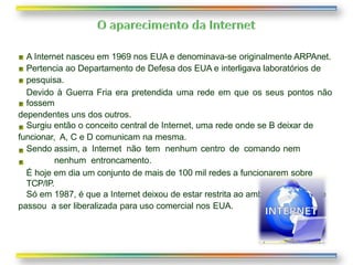 A Internet nasceu em 1969 nos EUA e denominava-se originalmente ARPAnet.
Pertencia ao Departamento de Defesa dos EUA e interligava laboratórios de
pesquisa.
Devido à Guerra Fria era pretendida uma rede em que os seus pontos não
fossem
dependentes uns dos outros.
Surgiu então o conceito central de Internet, uma rede onde se B deixar de
funcionar, A, C e D comunicam na mesma.
Sendo assim, a Internet não tem nenhum centro de comando nem
nenhum entroncamento.
É hoje em dia um conjunto de mais de 100 mil redes a funcionarem sobre
TCP/IP.
Só em 1987, é que a Internet deixou de estar restrita ao ambiente científico e
passou a ser liberalizada para uso comercial nos EUA.
 