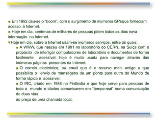 Em 1992 deu-se o “boom”, com o surgimento de inúmeros ISP’sque forneciam
acesso à Internet.
Hoje em dia, centenas de milhares de pessoas põem todos os dias nova
informação na Internet.
Hoje em dia, sobre a Internet usam-se inúmeros serviços, entre os quais:
A WWW, que nasceu em 1991 no laboratório do CERN, na Suíça com o
propósito de interligar computadores de laboratório e documentos de forma
facilmente acessível, hoje é muito usada para navegar através das
inúmeras páginas presentes na Internet.
O correio electrónico, ou email que é o recurso mais antigo e que
possibilita o envio de mensagens de um ponto para outro do Mundo de
forma rápida e acessível.
O IRC, criado em 1988 na Finlândia e que hoje serve para pessoas de
todo o mundo e idades comunicarem em “tempo-real” numa comunicação
de duas vias
ao preço de uma chamada local.
 