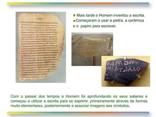 Mais tarde o Homem inventou a escrita.
Começaram a usar a pedra, a cerâmica
e o papiro para escrever.
Com o passar dos tempos o Homem foi aprofundando os seus saberes e
começou a utilizar a escrita para se exprimir, primeiramente através de formas
muito elementares, posteriormente a associar imagens aos símbolos.
 