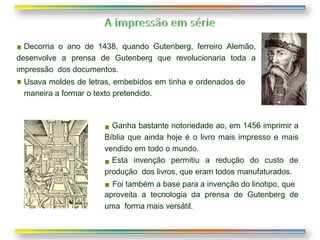 Decorria o ano de 1438, quando Gutenberg, ferreiro Alemão,
desenvolve a prensa de Gutenberg que revolucionaria toda a
impressão dos documentos.
Usava moldes de letras, embebidos em tinha e ordenados de
maneira a formar o texto pretendido.
Ganha bastante notoriedade ao, em 1456 imprimir a
Bíblia que ainda hoje é o livro mais impresso e mais
vendido em todo o mundo.
Esta invenção permitiu a redução do custo de
produção dos livros, que eram todos manufaturados.
Foi também a base para a invenção do linotipo, que
aproveita a tecnologia da prensa de Gutenberg de
uma forma mais versátil.
 