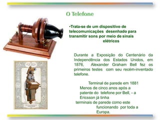 Terminal de parede em 1881
Menos de cinco anos após a
patente do telefone por Bell, - a
Ericsson já tinha
terminais de parede como este
funcionando por toda a
Europa.
•Trata-se de um dispositivo de
telecomunicações desenhado para
transmitir sons por meio de sinais
elétricos
Durante a Exposição do Centenário da
Independência dos Estados Unidos, em
1876, Alexander Graham Bell fez os
primeiros testes com seu recém-inventado
telefone.
 