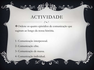 actividadeOrdene os quatro episódios de comunicação que sugiram ao longo da nossa história.1- Comunicação interpessoal. 2- Comunicação elite.3- Comunicação de massa.4- Comunicação individual.