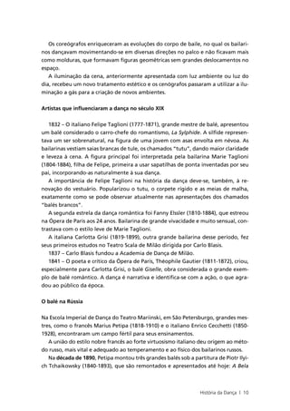 Os coreógrafos enriqueceram as evoluções do corpo de baile, no qual os bailari-
nos dançavam movimentando-se em diversas direções no palco e não ficavam mais
como molduras, que formavam figuras geométricas sem grandes deslocamentos no
espaço.
   A iluminação da cena, anteriormente apresentada com luz ambiente ou luz do
dia, recebeu um novo tratamento estético e os cenógrafos passaram a utilizar a ilu-
minação a gás para a criação de novos ambientes.


Artistas que influenciaram a dança no século XIX


   1832 – O italiano Felipe Taglioni (1777-1871), grande mestre de balé, apresentou
um balé considerado o carro-chefe do romantismo, La Sylphide. A sílfide represen-
tava um ser sobrenatural, na figura de uma jovem com asas envolta em névoa. As
bailarinas vestiam saias brancas de tule, os chamados “tutu”, dando maior claridade
e leveza à cena. A figura principal foi interpretada pela bailarina Marie Taglioni
(1804-1884), filha de Felipe, primeira a usar sapatilhas de ponta inventadas por seu
pai, incorporando-as naturalmente à sua dança.
   A importância de Felipe Taglioni na história da dança deve-se, também, à re-
novação do vestuário. Popularizou o tutu, o corpete rígido e as meias de malha,
exatamente como se pode observar atualmente nas apresentações dos chamados
“balés brancos”.
   A segunda estrela da dança romântica foi Fanny Elssler (1810-1884), que estreou
na Ópera de Paris aos 24 anos. Bailarina de grande vivacidade e muito sensual, con-
trastava com o estilo leve de Marie Taglioni.
   A italiana Carlotta Grisi (1819-1899), outra grande bailarina desse período, fez
seus primeiros estudos no Teatro Scala de Milão dirigida por Carlo Blasis.
   1837 – Carlo Blasis fundou a Academia de Dança de Milão.
   1841 – O poeta e crítico da Ópera de Paris, Théophile Gautier (1811-1872), criou,
especialmente para Carlotta Grisi, o balé Giselle, obra considerada o grande exem-
plo de balé romântico. A dança é narrativa e identifica-se com a ação, o que agra-
dou ao público da época.


O balé na Rússia


Na Escola Imperial de Dança do Teatro Mariinski, em São Petersburgo, grandes mes-
tres, como o francês Marius Petipa (1818-1910) e o italiano Enrico Cecchetti (1850-
1928), encontraram um campo fértil para seus ensinamentos.
   A união do estilo nobre francês ao forte virtuosismo italiano deu origem ao méto-
do russo, mais vital e adequado ao temperamento e ao físico dos bailarinos russos.
   Na década de 1890, Petipa montou três grandes balés sob a partitura de Piotr Ilyi-
ch Tchaikowsky (1840-1893), que são remontados e apresentados até hoje: A Bela



                                                                 História da Dança | 10
 