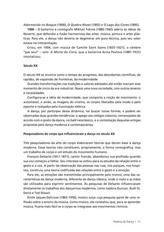 Adormecida no Bosque (1890); O Quebra-Nozes (1892) e O Lago dos Cisnes (1895).
   1900 – O bailarino e coreógrafo Mikhail Fokine (1880-1942) aderiu às idéias de
Noverre, que defendia a fusão harmoniosa das artes: música, pintura e artes plás-
ticas. Para ele, a dança não deveria se degenerar em pura técnica, pois seu valor
estava na interpretação.
   Criou, em 1904, com música de Camille Saint Saens (1835-1921), o célebre
“pas seul” – solo: A Morte do Cisne, que a bailarina Anna Pavlova (1881-1931)
imortalizou.


Século XX


O século XX se anuncia como o tempo do progresso, das descobertas científicas, da
rapidez, de expansão de fronteiras, da modernidade.
   Grandes transformações nas tradições e valores adotados até então marcam esse
momento de início da era industrial. Nasce uma nova sociedade, com outros anseios
e necessidades.
   Configura-se a idéia de modernidade, que comporta a noção de movimento: o
automóvel, o avião, as imagens do cinema, os corpos liberados pela moda e pelo
esporte e realçados pela iluminação elétrica.
   A dança, por participar dessa dinâmica, vai buscar novas formas, e podem ser
observadas duas grandes tendências: o apego aos códigos clássicos, remanejados de
acordo com o gosto da época, no balé neoclássico, e a contestação daquelas antigas
propostas pela dança moderna e contemporânea.


Pesquisadores do corpo que influenciaram a dança no século XX


Três pesquisadores da arte do corpo elaboraram teorias que deram base à dança
moderna. Essas teorias não constituem, propriamente, a forma coreográfica, mas
um trabalho de corpo e um estudo do movimento humano.
   François Delsarte (1811-1871), cantor francês, abandonou sua profissão quando
sua voz começou a falhar. Seu interesse se voltou para os estudos da relação entre o
gesto e a voz. A partir da observação das pessoas nas ruas, nos parques, nos hospi-
tais, construiu uma teoria codificada das relações entre o gesto e a emoção.
   Para ele, as emoções são transmitidas principalmente pelo tronco, uma das ca-
racterísticas da dança moderna, diferente da dança clássica, onde o rosto e as mãos
são utilizados para exprimir sentimentos. As pesquisas de Delsarte influenciaram
diretamente os trabalhos dos dançarinos modernos, como Isadora Duncan, Ruth St.
Denis e Ted Shawn.
   Émile Jaques-Dalcroze (1865-1950), músico suíço cuja pesquisa parte de uma re-
flexão sobre o ensino da música. Como músico, ele constatou que, para se aprender
música, ficaria mais fácil se o corpo se integrasse aos movimentos rítmicos.



                                                                História da Dança | 11
 