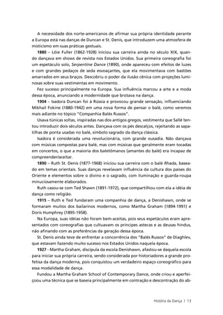 A necessidade dos norte-americanos de afirmar sua própria identidade perante
a Europa está nas danças de Duncan e St. Denis, que introduzem uma atmosfera de
misticismo em suas práticas gestuais.
    1880 – Löie Fuller (1862-1928) iniciou sua carreira ainda no século XIX, quan-
do dançava em shows de revista nos Estados Unidos. Sua primeira coreografia foi
um espetáculo solo, Serpentine Dance (1890), onde apareceu com efeitos de luzes
e com grandes pedaços de seda esvoaçantes, que ela movimentava com bastões
amarrados em seus braços. Descobriu o poder da ilusão cênica com projeções lumi-
nosas sobre suas vestimentas em movimento.
    Fez sucesso principalmente na Europa. Sua influência marcou a arte e a moda
dessa época, anunciando a modernidade que brotava na dança.
    1904 – Isadora Duncan foi à Rússia e provocou grande sensação, influenciando
Mikhail Fokine (1880-1942) em uma nova forma de pensar o balé, como veremos
mais adiante no tópico “Companhia Balés Russos”.
    Usava túnicas soltas, inspiradas nas dos antigos gregos, vestimenta que Sallé ten-
tou introduzir dois séculos antes. Dançava com os pés descalços, rejeitando as sapa-
tilhas de ponta usadas no balé, símbolo sagrado da dança clássica.
    Isadora é considerada uma revolucionária, com grande ousadia. Não dançava
com músicas compostas para balé, mas com músicas que geralmente eram tocadas
em concertos, o que a maioria dos baletômanos (amantes do balé) era incapaz de
compreender/aceitar.
    1890 – Ruth St. Denis (1877-1968) iniciou sua carreira com o balé Rhada, basea-
do em temas orientais. Suas danças revelavam influência da cultura dos países do
Oriente e elementos sobre o divino e o sagrado, com iluminação e guarda-roupa
minuciosamente elaborados.
    Ruth casou-se com Ted Shawn (1891-1972), que compartilhou com ela a idéia de
dança como religião.
    1915 – Ruth e Ted fundaram uma companhia de dança, a Denishawn, onde se
formaram muitos dos bailarinos modernos, como Martha Graham (1894-1991) e
Doris Humphrey (1895-1958).
    Na Europa, suas idéias não foram bem-aceitas, pois seus espetáculos eram apre-
sentados com coreografias que cultuavam os príncipes astecas e as deusas hindus,
não afinando com as preferências da geração dessa época.
    St. Denis ainda teve de enfrentar a concorrência dos “Balés Russos” de Diaghlev,
que estavam fazendo muito sucesso nos Estados Unidos naquela época.
    1927 - Martha Graham, discípula da escola Denishawn, afastou-se daquela escola
para iniciar sua própria carreira, sendo considerada por historiadores a grande pro-
fetisa da dança moderna, pois conquistou um verdadeiro espaço coreográfico para
essa modalidade de dança.
    Fundou a Martha Graham School of Contemporary Dance, onde criou e aperfei-
çoou uma técnica que se baseia principalmente em contração e descontração do ab-



                                                                 História da Dança | 13
 
