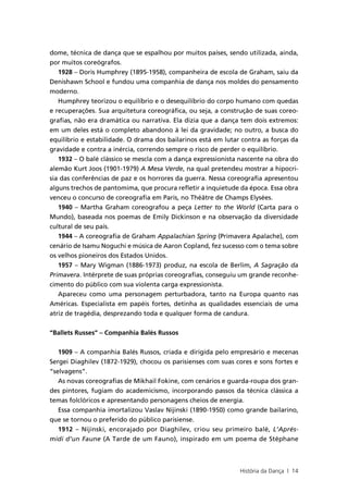 dome, técnica de dança que se espalhou por muitos países, sendo utilizada, ainda,
por muitos coreógrafos.
   1928 – Doris Humphrey (1895-1958), companheira de escola de Graham, saiu da
Denishawn School e fundou uma companhia de dança nos moldes do pensamento
moderno.
   Humphrey teorizou o equilíbrio e o desequilíbrio do corpo humano com quedas
e recuperações. Sua arquitetura coreográfica, ou seja, a construção de suas coreo-
grafias, não era dramática ou narrativa. Ela dizia que a dança tem dois extremos:
em um deles está o completo abandono à lei da gravidade; no outro, a busca do
equilíbrio e estabilidade. O drama dos bailarinos está em lutar contra as forças da
gravidade e contra a inércia, correndo sempre o risco de perder o equilíbrio.
   1932 – O balé clássico se mescla com a dança expressionista nascente na obra do
alemão Kurt Joos (1901-1979) A Mesa Verde, na qual pretendeu mostrar a hipocri-
sia das conferências de paz e os horrores da guerra. Nessa coreografia apresentou
alguns trechos de pantomima, que procura refletir a inquietude da época. Essa obra
venceu o concurso de coreografia em Paris, no Théätre de Champs Elysées.
   1940 – Martha Graham coreografou a peça Letter to the World (Carta para o
Mundo), baseada nos poemas de Emily Dickinson e na observação da diversidade
cultural de seu país.
   1944 – A coreografia de Graham Appalachian Spring (Primavera Apalache), com
cenário de Isamu Noguchi e música de Aaron Copland, fez sucesso com o tema sobre
os velhos pioneiros dos Estados Unidos.
   1957 – Mary Wigman (1886-1973) produz, na escola de Berlim, A Sagração da
Primavera. Intérprete de suas próprias coreografias, conseguiu um grande reconhe-
cimento do público com sua violenta carga expressionista.
   Apareceu como uma personagem perturbadora, tanto na Europa quanto nas
Américas. Especialista em papéis fortes, detinha as qualidades essenciais de uma
atriz de tragédia, desprezando toda e qualquer forma de candura.


“Ballets Russes” – Companhia Balés Russos

   1909 – A companhia Balés Russos, criada e dirigida pelo empresário e mecenas
Sergei Diaghilev (1872-1929), chocou os parisienses com suas cores e sons fortes e
“selvagens”.
   As novas coreografias de Mikhail Fokine, com cenários e guarda-roupa dos gran-
des pintores, fugiam do academicismo, incorporando passos da técnica clássica a
temas folclóricos e apresentando personagens cheios de energia.
   Essa companhia imortalizou Vaslav Nijinski (1890-1950) como grande bailarino,
que se tornou o preferido do público parisiense.
   1912 – Nijinski, encorajado por Diaghilev, criou seu primeiro balé, L’Aprés-
midi d’un Faune (A Tarde de um Fauno), inspirado em um poema de Stéphane



                                                               História da Dança | 14
 