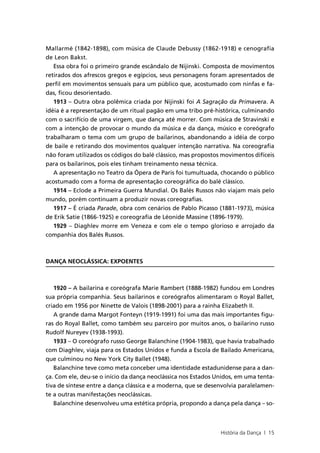 Mallarmé (1842-1898), com música de Claude Debussy (1862-1918) e cenografia
de Leon Bakst.
   Essa obra foi o primeiro grande escândalo de Nijinski. Composta de movimentos
retirados dos afrescos gregos e egípcios, seus personagens foram apresentados de
perfil em movimentos sensuais para um público que, acostumado com ninfas e fa-
das, ficou desorientado.
   1913 – Outra obra polêmica criada por Nijinski foi A Sagração da Primavera. A
idéia é a representação de um ritual pagão em uma tribo pré-histórica, culminando
com o sacrifício de uma virgem, que dança até morrer. Com música de Stravinski e
com a intenção de provocar o mundo da música e da dança, músico e coreógrafo
trabalharam o tema com um grupo de bailarinos, abandonando a idéia de corpo
de baile e retirando dos movimentos qualquer intenção narrativa. Na coreografia
não foram utilizados os códigos do balé clássico, mas propostos movimentos difíceis
para os bailarinos, pois eles tinham treinamento nessa técnica.
   A apresentação no Teatro da Ópera de Paris foi tumultuada, chocando o público
acostumado com a forma de apresentação coreográfica do balé clássico.
   1914 – Eclode a Primeira Guerra Mundial. Os Balés Russos não viajam mais pelo
mundo, porém continuam a produzir novas coreografias.
   1917 – É criada Parade, obra com cenários de Pablo Picasso (1881-1973), música
de Erik Satie (1866-1925) e coreografia de Léonide Massine (1896-1979).
   1929 – Diaghlev morre em Veneza e com ele o tempo glorioso e arrojado da
companhia dos Balés Russos.



DANÇA NEOCLÁSSICA: EXPOENTES



   1920 – A bailarina e coreógrafa Marie Rambert (1888-1982) fundou em Londres
sua própria companhia. Seus bailarinos e coreógrafos alimentaram o Royal Ballet,
criado em 1956 por Ninette de Valois (1898-2001) para a rainha Elizabeth II.
   A grande dama Margot Fonteyn (1919-1991) foi uma das mais importantes figu-
ras do Royal Ballet, como também seu parceiro por muitos anos, o bailarino russo
Rudolf Nureyev (1938-1993).
   1933 – O coreógrafo russo George Balanchine (1904-1983), que havia trabalhado
com Diaghlev, viaja para os Estados Unidos e funda a Escola de Bailado Americana,
que culminou no New York City Ballet (1948).
   Balanchine teve como meta conceber uma identidade estadunidense para a dan-
ça. Com ele, deu-se o início da dança neoclássica nos Estados Unidos, em uma tenta-
tiva de síntese entre a dança clássica e a moderna, que se desenvolvia paralelamen-
te a outras manifestações neoclássicas.
   Balanchine desenvolveu uma estética própria, propondo a dança pela dança – so-



                                                               História da Dança | 15
 