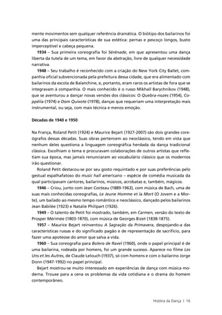 mente movimentos sem qualquer referência dramática. O biótipo dos bailarinos foi
uma das principais características de sua estética: pernas e pescoço longos, busto
imperceptível e cabeça pequena.
   1934 – Sua primeira coreografia foi Sérénade, em que apresentou uma dança
liberta da tutela de um tema, em favor da abstração, livre de qualquer necessidade
narrativa.
   1948 – Seu trabalho é reconhecido com a criação do New York City Ballet, com-
panhia oficial subvencionada pela prefeitura dessa cidade, que era alimentado com
bailarinos da escola de Balanchine, e, portanto, eram raros os artistas de fora que se
integravam à companhia. O mais conhecido é o russo Mikhaïl Barychnikov (1948),
que se aventurou a dançar novas versões dos clássicos: O Quebra-nozes (1954), Co-
ppélia (1974) e Dom Quixote (1978), danças que requeriam uma interpretação mais
instrumental, ou seja, com mais técnica e menos emoção.


Décadas de 1940 e 1950


Na França, Roland Petit (1924) e Maurice Bejart (1927-2007) são dois grandes core-
ógrafos dessas décadas. Suas obras pertencem ao neoclássico, tendo em vista que
nenhum deles questiona a linguagem coreográfica herdada da dança tradicional
clássica. Escolhiam o tema e procuravam colaborações de outros artistas que refle-
tiam sua época, mas jamais renunciaram ao vocabulário clássico que os modernos
irão questionar.
   Roland Petit destacou-se por seu gosto requintado e por suas preferências pelo
gestual espalhafatoso do music hall americano – espécie de comédia musicada da
qual participavam cantores, bailarinos, músicos, acrobatas e, também, mágicos.
   1946 – Criou, junto com Jean Cocteau (1889-1963), com música de Bach, uma de
suas mais conhecidas coreografias, Le Jeune Homme et la Mort (O Jovem e a Mor-
te), um bailado ao mesmo tempo romântico e neoclássico, dançado pelos bailarinos
Jean Babilée (1923) e Natalie Philipart (1926).
   1949 – O talento de Petit foi mostrado, também, em Carmen, versão do texto de
Prosper Mérimée (1803-1870), com música de Georges Bizet (1838-1875).
   1957 – Maurice Bejart reinventou A Sagração da Primavera, despojando-a das
características russas e do significado pagão e de representação de sacrifício, para
fazer uma apoteose do amor que salva a vida.
   1960 – Sua coreografia para Bolero de Ravel (1960), onde o papel principal é de
uma bailarina, rodeada por homens, foi um grande sucesso. Aparece no filme Les
Uns et les Autres, de Claude Lelouch (1937), só com homens e com o bailarino Jorge
Donn (1947-1992) no papel principal.
   Bejart mostrou-se muito interessado em experiências de dança com música mo-
derna. Trouxe para a cena os problemas da vida cotidiana e o drama do homem
contemporâneo.



                                                                 História da Dança | 16
 