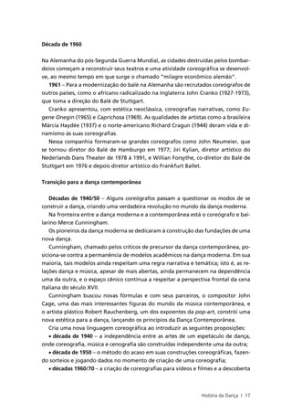 Década de 1960


Na Alemanha do pós-Segunda Guerra Mundial, as cidades destruídas pelos bombar-
deios começam a reconstruir seus teatros e uma atividade coreográfica se desenvol-
ve, ao mesmo tempo em que surge o chamado “milagre econômico alemão”.
   1961 – Para a modernização do balé na Alemanha são recrutados coreógrafos de
outros países, como o africano radicalizado na Inglaterra John Cranko (1927-1973),
que toma a direção do Balé de Stuttgart.
   Cranko apresentou, com estética neoclássica, coreografias narrativas, como Eu-
gene Onegin (1965) e Caprichosa (1969). As qualidades de artistas como a brasileira
Márcia Haydée (1937) e o norte-americano Richard Cragun (1944) deram vida e di-
namismo às suas coreografias.
   Nessa companhia formaram-se grandes coreógrafos como John Neumeier, que
se tornou diretor do Balé de Hamburgo em 1977; Jiri Kylian, diretor artístico do
Nederlands Dans Theater de 1978 à 1991, e Willian Forsythe, co-diretor do Balé de
Stuttgart em 1976 e depois diretor artístico do Frankfurt Ballet.


Transição para a dança contemporânea


    Décadas de 1940/50 – Alguns coreógrafos passam a questionar os modos de se
construir a dança, criando uma verdadeira revolução no mundo da dança moderna.
    Na fronteira entre a dança moderna e a contemporânea está o coreógrafo e bai-
larino Merce Cunningham.
    Os pioneiros da dança moderna se dedicaram à construção das fundações de uma
nova dança.
    Cunningham, chamado pelos críticos de precursor da dança contemporânea, po-
siciona-se contra a permanência de modelos acadêmicos na dança moderna. Em sua
maioria, tais modelos ainda respeitam uma regra narrativa e temática; isto é, as re-
lações dança e música, apesar de mais abertas, ainda permanecem na dependência
uma da outra, e o espaço cênico continua a respeitar a perspectiva frontal da cena
italiana do século XVII.
    Cunningham buscou novas fórmulas e com seus parceiros, o compositor John
Cage, uma das mais interessantes figuras do mundo da música contemporânea, e
o artista plástico Robert Rauchenberg, um dos expoentes da pop-art, constrói uma
nova estética para a dança, lançando os princípios da Dança Contemporânea.
    Cria uma nova linguagem coreográfica ao introduzir as seguintes proposições:
    • década de 1940 – a independência entre as artes de um espetáculo de dança,
onde coreografia, música e cenografia são construídas independente uma da outra;
    • década de 1950 – o método do acaso em suas construções coreográficas, fazen-
do sorteios e jogando dados no momento de criação de uma coreografia;
    • décadas 1960/70 – a criação de coreografias para vídeos e filmes e a descoberta



                                                                 História da Dança | 17
 