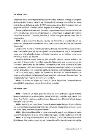 Década de 1970


A febre da dança contemporânea foi se alastrando e marcou o começo de um gran-
de intercâmbio entre os bailarinos e coreógrafos franceses e estadunidenses. O te-
atro da Ópera de Paris, a partir de 1974, iniciou essa troca de informações com um
grupo de pesquisas teatrais e depois de pesquisas coreográficas.
   A coreografia contemporânea francesa costuma revelar um interesse na conexão
com a literatura ou o cinema, em particular os surrealistas e os adeptos da vertente
“teatro do absurdo”. É comum, também, o uso de diálogos e textos junto com os
movimentos.
   1973 – A bailarina Pina Bausch, nascida na Alemanha e considerada um ex-
poente na dança-teatro contemporânea, torna-se diretora do Balé da Ópera de
Wuppertal.
   Seu trabalho chama-se Tanztheater (dança-teatro), movimento que se origina na
época de Rudolf Laban e Kurt Joss, que foi um dos mestres de Pina. A dança-teatro
busca uma intensificação da expressividade e para isso faz um diálogo entre o mo-
vimento, a música e a palavra.
   As obras de Pina Bausch mostram, por exemplo, pessoas comuns andando nas
ruas, pois o treinamento, repetido à exaustão, faz parecer que os movimentos são
“naturais”. Entretanto, no decorrer da representação de ações cotidianas, ela pro-
cura provocar o público com situações inesperadas, quando os bailarinos costumam
cantar, gritar, falar e rir, colocando a platéia diante de sentimentos perturbadores.
   Em 2001, criou Água, repleta de referências ao Brasil, ao mesmo tempo exal-
tando e criticando os clichês (estereótipos, padrões, caricaturas) de nosso país: “as
belezas naturais”; “o povo brasileiro”, “o samba”.
   1978 – Foi criado, em Angers, na França, o Centre National de Danse Contempo-
raine (CNDC), importante centro de referência mundial.


Década de 1980

   1980 – Formou-se um novo grupo de pesquisas coreográficas na Ópera de Paris,
do qual participaram os estrangeiros Karole Armitage, Lucinda Childs, David Gor-
don e Paul Taylor, e os franceses Dominique Bagouet, Jean-Christophe Paré, Jaques
Garnier e Jean Guizerix.
   1980 – A coreógrafa belga Anne Teresa de Keersmaeker faz uso de procedimen-
tos minimalistas em suas coreografias: são estruturas coreográficas simples, repeti-
das várias vezes, em velocidades diferentes.
   1981 – A bailarina Maguy Marin cria a coreografia May B, com diálogos e textos
apresentados durante a dança e inspirada em peças do teatrólogo Samuel Beckett.
   1983 – A coreografia Rosas danst Rosas marcou o início da companhia Rosas,
dirigida por Keersmaeker, que, em sua composição, além da estrutura minimalista,



                                                                 História da Dança | 19
 