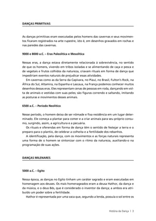 DANÇAS PRIMITIVAS



As danças primitivas eram executadas pelos homens das cavernas e seus movimen-
tos ficaram registrados na arte rupestre, isto é, em desenhos gravados em rochas e
nas paredes das cavernas.


9000 e 8000 a.C. – Eras Paleolítica e Mesolítica


Nessas eras, a dança estava diretamente relacionada à sobrevivência, no sentido
de que os homens, vivendo em tribos isoladas e se alimentando de caça e pesca e
de vegetais e frutos colhidos da natureza, criavam rituais em forma de dança que
impediriam eventos naturais de prejudicar essas atividades.
  Em cavernas como as da Serra da Capivara, no Piauí, no Brasil, Fulton’s Rock, na
África do Sul, Altamira, na Espanha e Lascaux, na França podemos conhecer muitos
desenhos dessas eras. Eles representam cenas de pessoas em roda, dançando em vol-
ta de animais e vestidas com suas peles; são figuras correndo e saltando, imitando
as posturas e movimentos desses animais.


6500 a.C. – Período Neolítico


Nesse período, o homem deixa de ser nômade e fixa residência em um lugar deter-
minado. Ele começa a plantar para comer e a criar animais para seu próprio consu-
mo, surgindo, assim, a agricultura e a pecuária.
   Os rituais e oferendas em forma de dança têm o sentido de festejar a terra e o
preparo para o plantio, de celebrar a colheita e a fertilidade dos rebanhos.
   A identificação, pela dança, com os movimentos e as forças naturais representa
uma forma de o homem se sintonizar com o ritmo da natureza, auxiliando-o na
programação de suas ações.



DANÇAS MILENARES



5000 a.C. – Egito


Nessa época, as danças no Egito tinham um caráter sagrado e eram executadas em
homenagem aos deuses. Os mais homenageados eram a deusa Hathor, da dança e
da música, e o deus Bés, que é considerado o inventor da dança; a ambos era atri-
buído um poder sobre a fertilidade.
  Hathor é representada por uma vaca que, segundo a lenda, possuía o sol entre os



                                                               História da Dança | 3
 